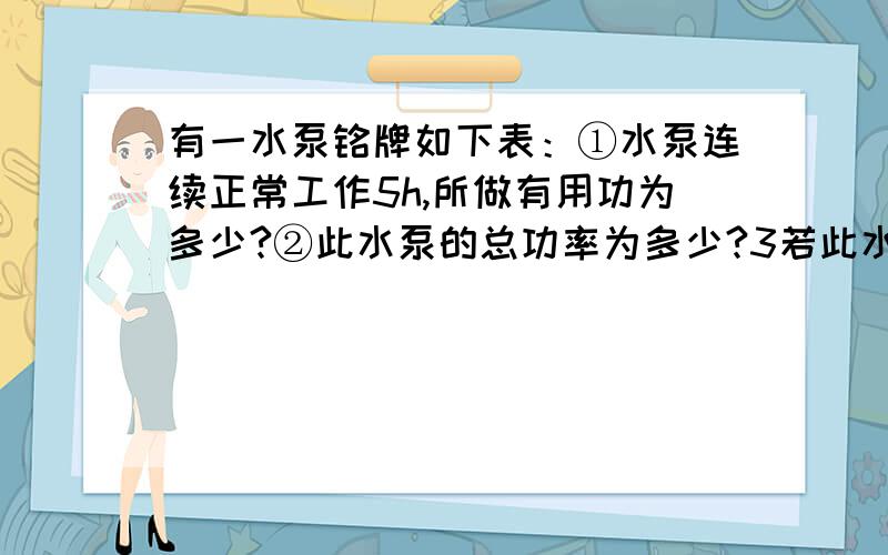 有一水泵铭牌如下表：①水泵连续正常工作5h,所做有用功为多少?②此水泵的总功率为多少?3若此水泵用一柴油机带动,假设柴油安全燃烧所释放的内能有40％转化为水泵轴的机械能,则每小时消