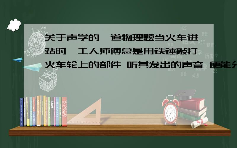 关于声学的一道物理题当火车进站时,工人师傅总是用铁锤敲打火车轮上的部件 听其发出的声音 便能分辨出部件间是否有松动 他主要是依据声音的（）?给个理由