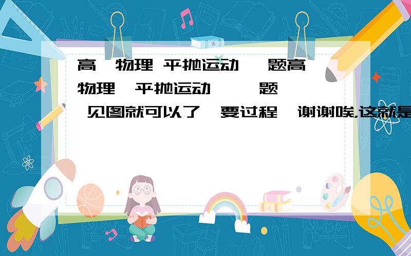 高一物理 平抛运动 一题高一物理  平抛运动   一题  见图就可以了  要过程  谢谢唉，这就是百度！！！气死我了