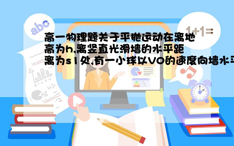 高一物理题关于平抛运动在离地高为h,离竖直光滑墙的水平距离为s1处,有一小球以V0的速度向墙水平抛出,小球与墙碰撞后落地,不计碰撞过程中的能量损失,也不考虑碰撞的时间,则落地点到墙