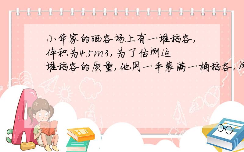 小华家的晒谷场上有一堆稻谷,体积为4.5m3,为了估测这堆稻谷的质量,他用一平装满一桶稻谷,测得桶中的稻谷的质量为10kg,再用这只桶装满一桶水,测得桶中水的质量为9 kg,那么,这堆稻谷的总质