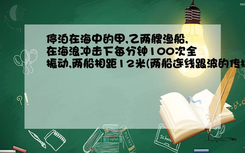 停泊在海中的甲,乙两艘渔船,在海浪冲击下每分钟100次全振动,两船相距12米(两船连线跟波的传播方向一致).当甲,乙两船同时处在海浪的波峰时,在两船之间还有一个波峰.试求:①渔船振动的周