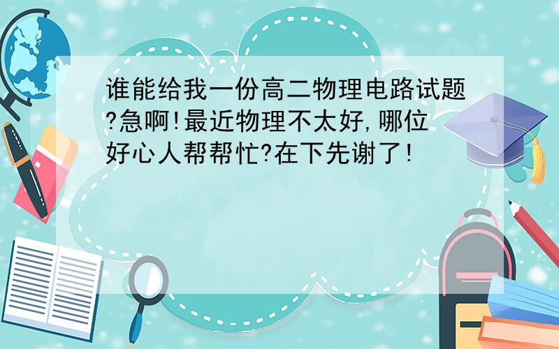 谁能给我一份高二物理电路试题?急啊!最近物理不太好,哪位好心人帮帮忙?在下先谢了!