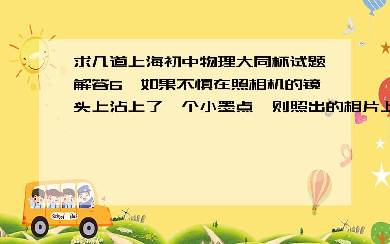 求几道上海初中物理大同杯试题解答6、如果不慎在照相机的镜头上沾上了一个小墨点,则照出的相片上（ ）A、有一个放大的墨点像.B、有一个缩小的墨点像.C、一片漆黑.D、没有墨点的像.10、