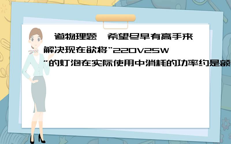 一道物理题,希望尽早有高手来解决现在欲将“220V25W”的灯泡在实际使用中消耗的功率约是额定功率的百分之八十，应该串联多大的电阻？这个电阻消耗的电功率为多大？（三楼的，我不知