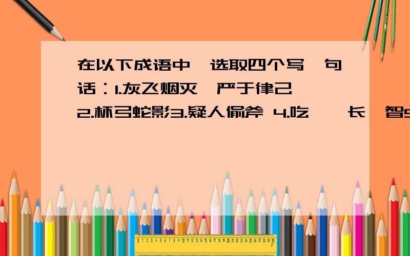 在以下成语中,选取四个写一句话：1.灰飞烟灭,严于律己 2.杯弓蛇影3.疑人偷斧 4.吃一堑长一智5.自暴自弃 6.斩草除根7.挂羊头,卖狗肉 8.庞然大物9.获益匪浅 10.知之为知之,不知为不知11.明察秋