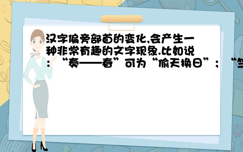 汉字偏旁部首的变化,会产生一种非常有趣的文字现象.比如说：“奏——春”可为“偷天换日”；“竺——笑”可为“助人为乐”；“湍——而”可为“山穷水尽”；“目——日”可为“目