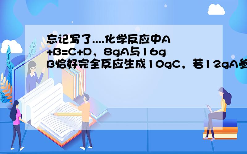 忘记写了....化学反应中A+B=C+D，8gA与16gB恰好完全反应生成10gC，若12gA参加反应，生成D德质量为（ ）20g 24g 15g 21g 小弟认为选D 在此谢过