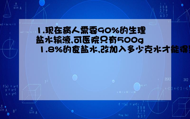 1.现在病人需要90%的生理盐水输液,可医院只有500g 1.8%的食盐水,改加入多少克水才能得到所需的生理盐水呢?（这道题的式子和答案要写出来.我做的时候设了加入水x克,结果根本得不出答案,）2