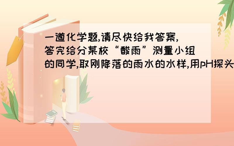 一道化学题,请尽快给我答案,答完给分某校“酸雨”测量小组的同学,取刚降落的雨水的水样,用pH探头（测pH的仪器）每隔几次测一次pH,其数据见下表：测定时间 3:10 3:15 3:20 3:25 3:30 3:35 3:40pH 4.9