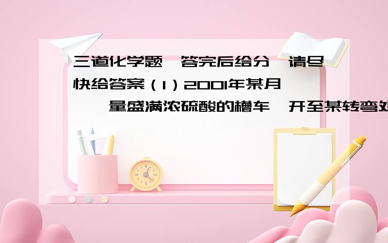 三道化学题,答完后给分,请尽快给答案（1）2001年某月,一量盛满浓硫酸的槽车,开至某转弯处,由于车速过快,车体倾翻,大量浓硫酸泼向路面,很快造成一片狼籍.为了尽快恢复交通,并不造成伤害,