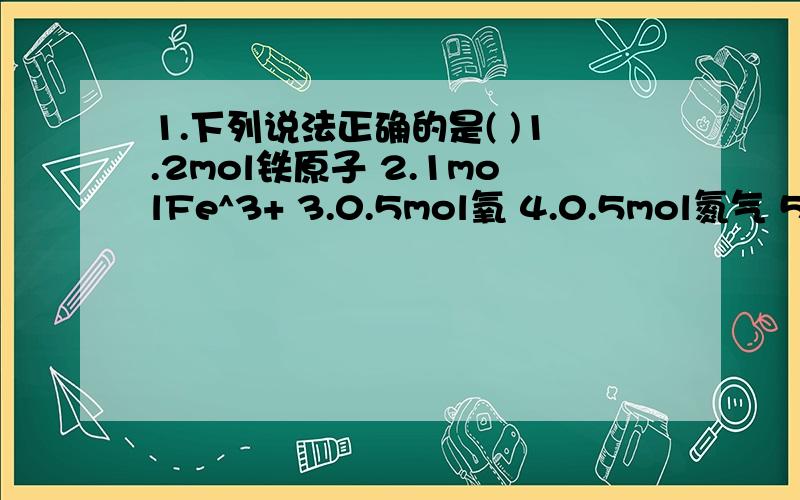 1.下列说法正确的是( )1.2mol铁原子 2.1molFe^3+ 3.0.5mol氧 4.0.5mol氮气 5.1mol氯的质量是35.5g,1molCl-质量也为35.5g 6.氨的摩尔质量是17gA.1246 B.12456 C.124 D.都正确2.将1.氢气; 2.氧气;3.甲烷三种气体分别乘放