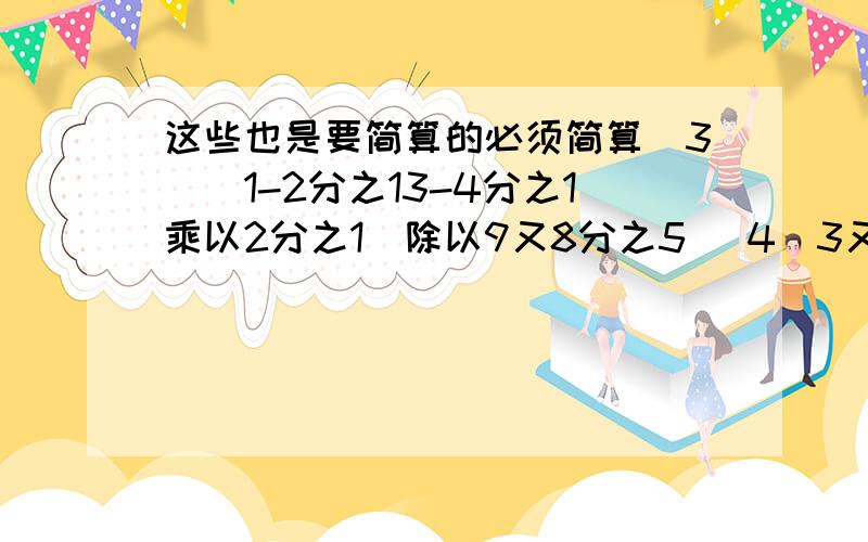 这些也是要简算的必须简算（3)(1-2分之13-4分之1乘以2分之1）除以9又8分之5 （4）3又15分之4乘以（7分之5-这些也是要简算的必须简算（3)(1-2分之13-4分之1乘以2分之1）除以9又8分之5（4）3又15分