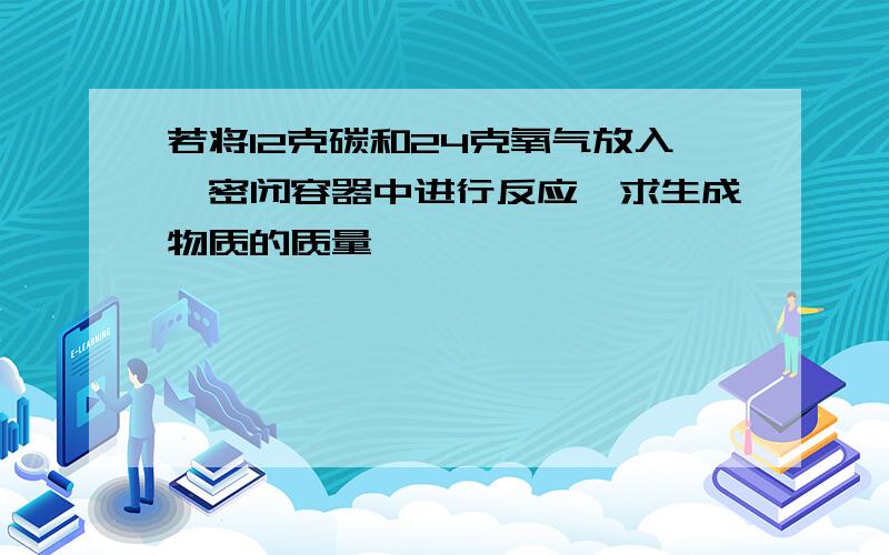 若将12克碳和24克氧气放入一密闭容器中进行反应,求生成物质的质量