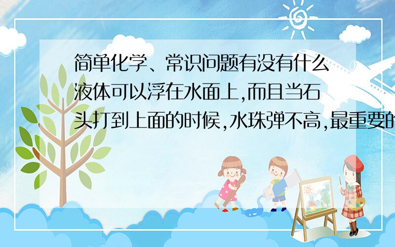 简单化学、常识问题有没有什么液体可以浮在水面上,而且当石头打到上面的时候,水珠弹不高,最重要的是,这种液体成本好低,对环境没有影响,对身体没有影响,就比如油,但油的成本较高,还有