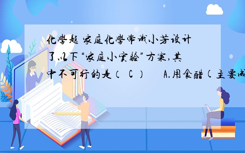 化学题 家庭化学常识小芳设计了以下“家庭小实验”方案,其中不可行的是（  C ）      A．用食醋(主要成分是醋酸)来区别小苏打和食盐 　   B．把一只冷碟子放在蜡烛火焰上方,以获得少量炭