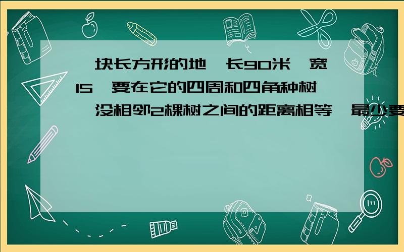 一块长方形的地,长90米,宽15,要在它的四周和四角种树,没相邻2棵树之间的距离相等,最少要种多少棵树?要算式