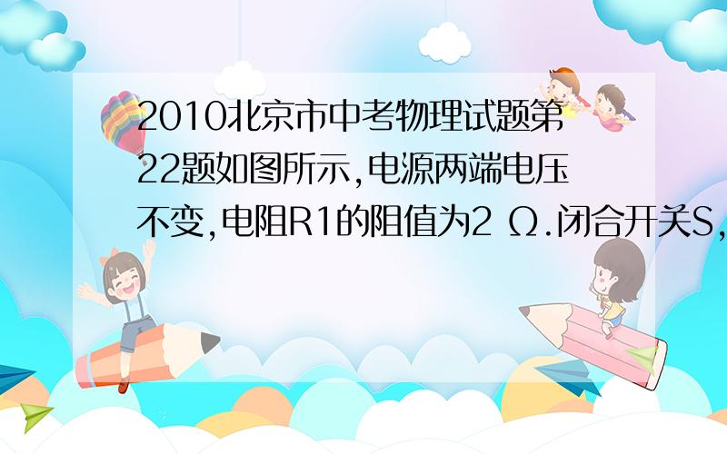 2010北京市中考物理试题第22题如图所示,电源两端电压不变,电阻R1的阻值为2 Ω.闭合开关S,当滑动变阻器的滑片P位于A点时,电压表V1的示数为10Ω,电压表V2的示数为10V..当滑动变阻器的滑片P位于B