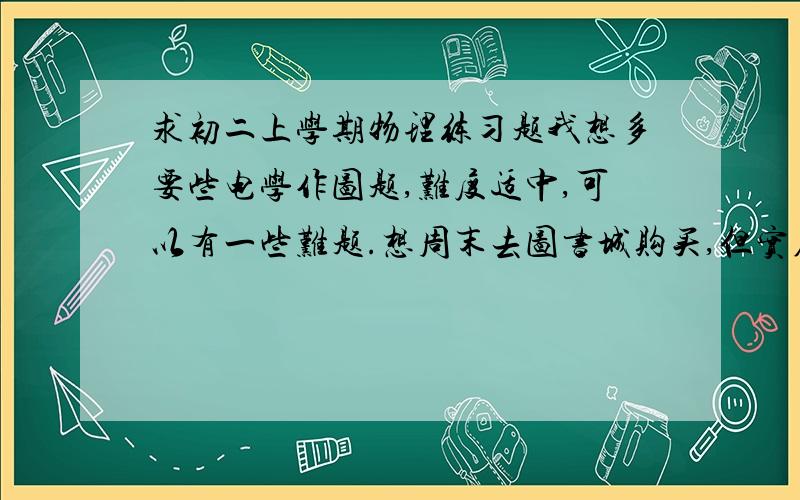 求初二上学期物理练习题我想多要些电学作图题,难度适中,可以有一些难题.想周末去图书城购买,但实在等不及了；想在网上买,怕被骗,爸妈也不会同意~一定能帮我的,我的物理成绩实在是拖