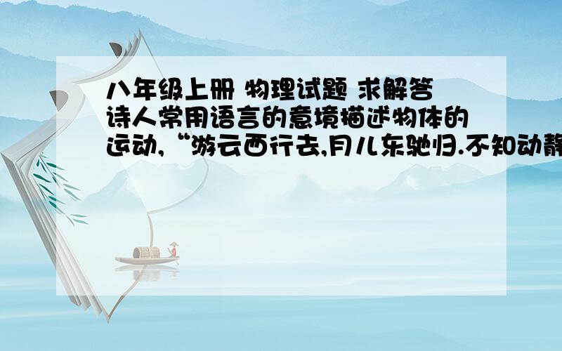 八年级上册 物理试题 求解答诗人常用语言的意境描述物体的运动,“游云西行去,月儿东驰归.不知动静里 , 千古难意会.之所以会有这个现象“难意会” 是因为（            ） 在测平均速度 的