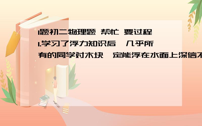 1题初二物理题 帮忙 要过程1.学习了浮力知识后,几乎所有的同学对木块一定能浮在水面上深信不疑,唯独小峰同学对此还有疑问.经过一番争论后,他找来一些器材做起了实验.（1）他将一个边