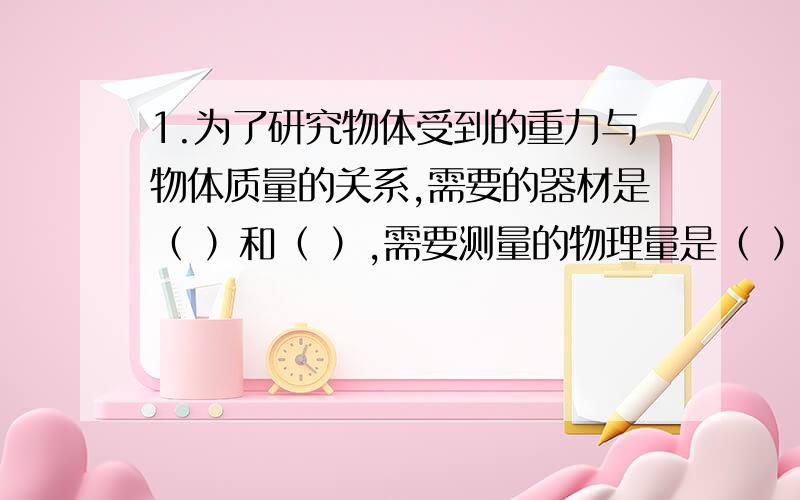 1.为了研究物体受到的重力与物体质量的关系,需要的器材是（ ）和（ ）,需要测量的物理量是（ ）和（ ）.2.为了测量木块在水平桌面上滑动时收到的滑动摩擦力的大小,用测力计拉木块在桌