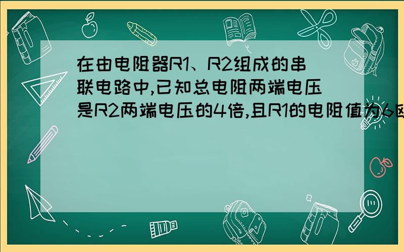 在由电阻器R1、R2组成的串联电路中,已知总电阻两端电压是R2两端电压的4倍,且R1的电阻值为6欧,求R2的电阻值.