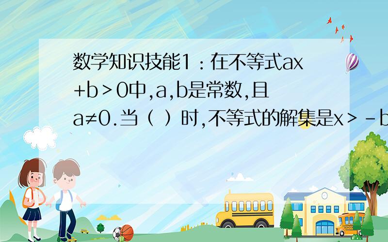 数学知识技能1：在不等式ax+b＞0中,a,b是常数,且a≠0.当（ ）时,不等式的解集是x＞-b/a；当（ ）时,不等式的解集是x＜- b/a.