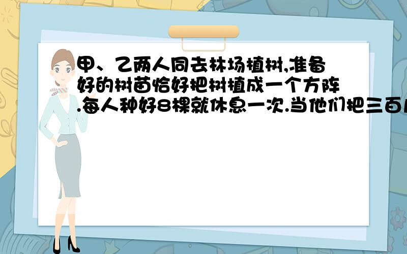 甲、乙两人同去林场植树,准备好的树苗恰好把树植成一个方阵.每人种好8棵就休息一次.当他们把三百几十棵树都植好时,每人休息的次数相同.但最后一次乙种的树不到8棵,他俩共种多少棵?