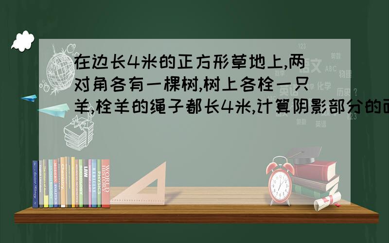 在边长4米的正方形草地上,两对角各有一棵树,树上各栓一只羊,栓羊的绳子都长4米,计算阴影部分的面积不好意思,麻烦你了!请给我讲解回答,