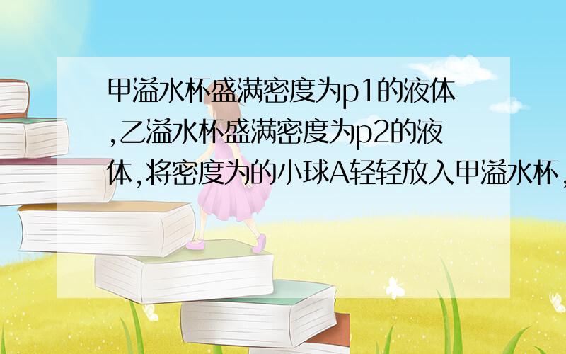 甲溢水杯盛满密度为p1的液体,乙溢水杯盛满密度为p2的液体,将密度为的小球A轻轻放入甲溢水杯,小球A浸没在液体中,甲溢水杯溢出液体的质量32g,将小球B轻轻放入乙溢水杯中,小球B漂浮,且有1/6