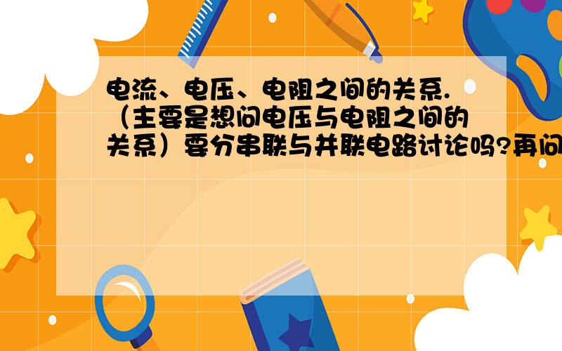 电流、电压、电阻之间的关系.（主要是想问电压与电阻之间的关系）要分串联与并联电路讨论吗?再问一下（在同一电路中时）1.电流增大（或减小）,电压与电阻增大（或减小）?2.电压增大