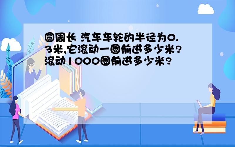 圆周长 汽车车轮的半径为0.3米,它滚动一圈前进多少米?滚动1000圈前进多少米?