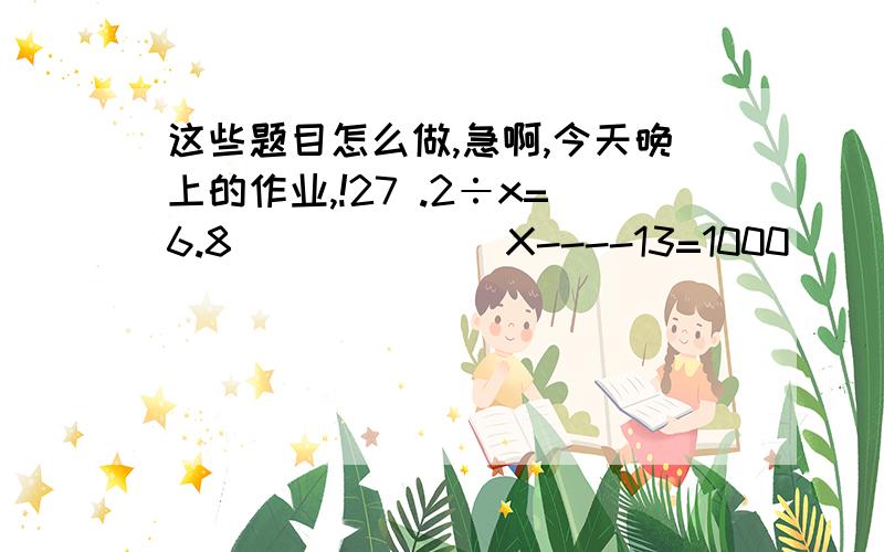 这些题目怎么做,急啊,今天晚上的作业,!27 .2÷x=6.8             X----13=1000               40---X=38        25+X=60,    要有过程,这个是解方程啊