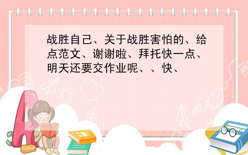 战胜自己、关于战胜害怕的、给点范文、谢谢啦、拜托快一点、明天还要交作业呢、、快、