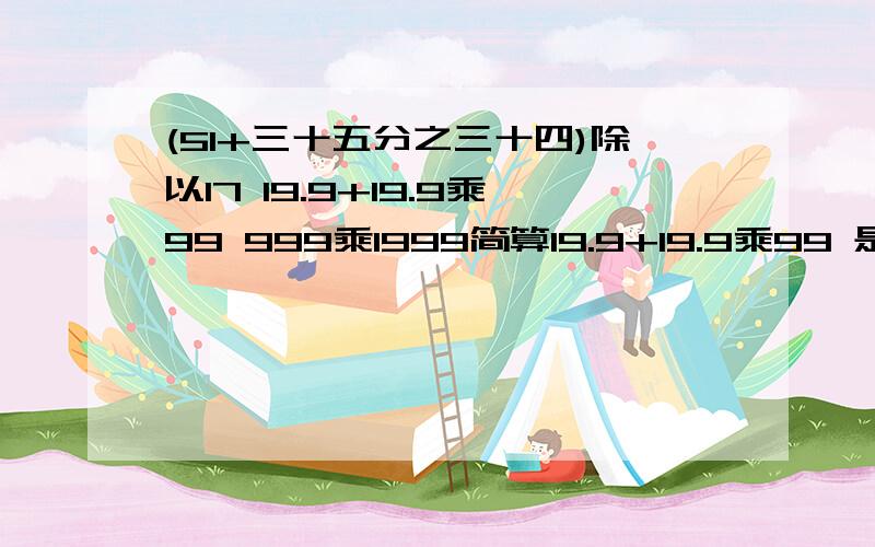 (51+三十五分之三十四)除以17 19.9+19.9乘99 999乘1999简算19.9+19.9乘99 是一题999乘1999是一题(51+三十五分之三十四)除以17 是一题