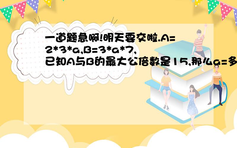 一道题急啊!明天要交啦.A=2*3*a,B=3*a*7,已知A与B的最大公倍数是15,那么a=多少?