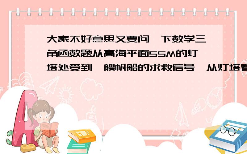 大家不好意思又要问一下数学三角函数题从高海平面55M的灯塔处受到一艘帆船的求救信号,从灯塔看帆船的俯角为21度,帆船据灯塔有多远,上学不常上网,没分,不好意思