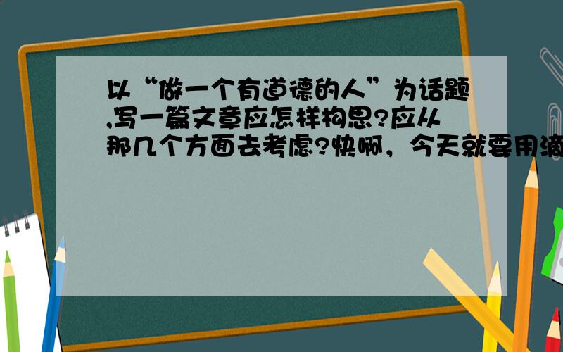 以“做一个有道德的人”为话题,写一篇文章应怎样构思?应从那几个方面去考虑?快啊，今天就要用滴……