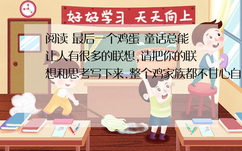 阅读 最后一个鸡蛋 童话总能让人有很多的联想,请把你的联想和思考写下来.整个鸡家族都不甘心自己在地球上的地位——任人宰割,供人食用.鸡王决定扭转鸡家族的处境,于是就召集幕僚想办