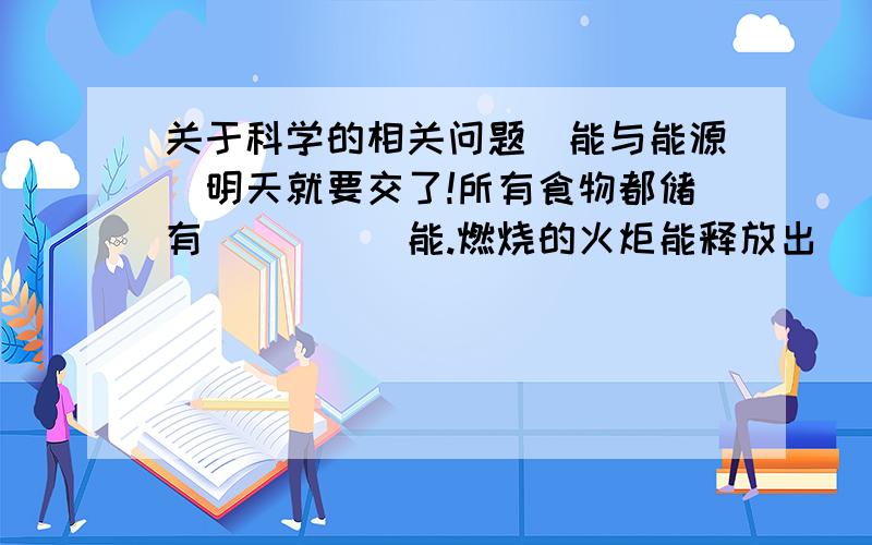 关于科学的相关问题（能与能源）明天就要交了!所有食物都储有_____能.燃烧的火炬能释放出_____能和_____能.如将弹簧拉长,弹簧中所储存的_____便会增加.物体运动时都具有________.被敲击的物体