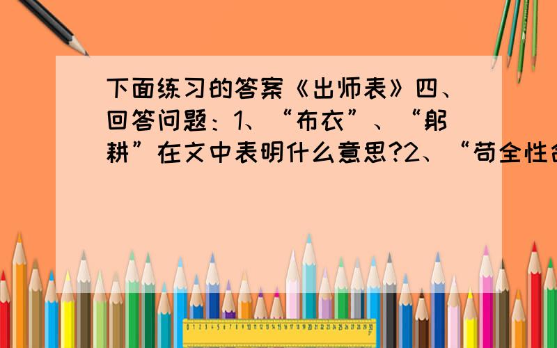 下面练习的答案《出师表》四、回答问题：1、“布衣”、“躬耕”在文中表明什么意思?2、“苟全性命于乱世,不求闻达于诸侯”说明什么?3、“由是感激”中“是”具体指什么?这句话表达了