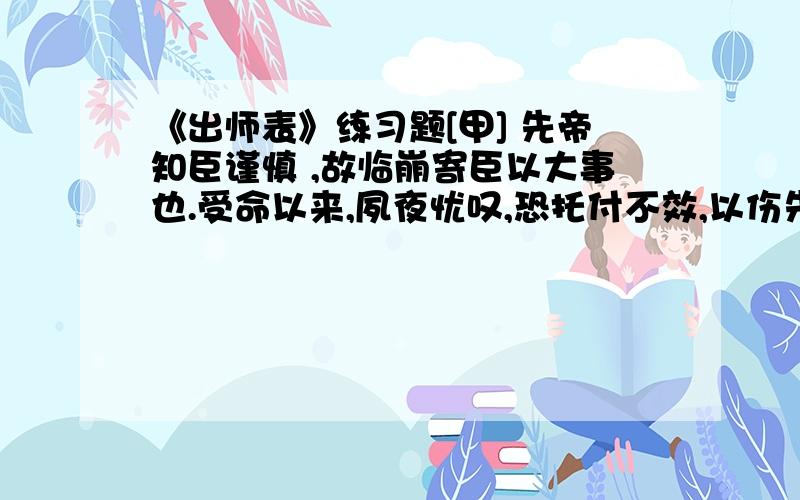 《出师表》练习题[甲] 先帝知臣谨慎 ,故临崩寄臣以大事也.受命以来,夙夜忧叹,恐托付不效,以伤先帝之明.故五月渡泸,深入不毛.今南方已定,兵甲已足,当奖率三军,北定中原,庶竭驽钝,攘除奸