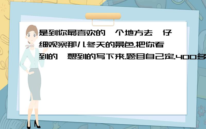 是到你最喜欢的一个地方去,仔细观察那儿冬天的景色.把你看到的,想到的写下来.题目自己定.400多字就可以了