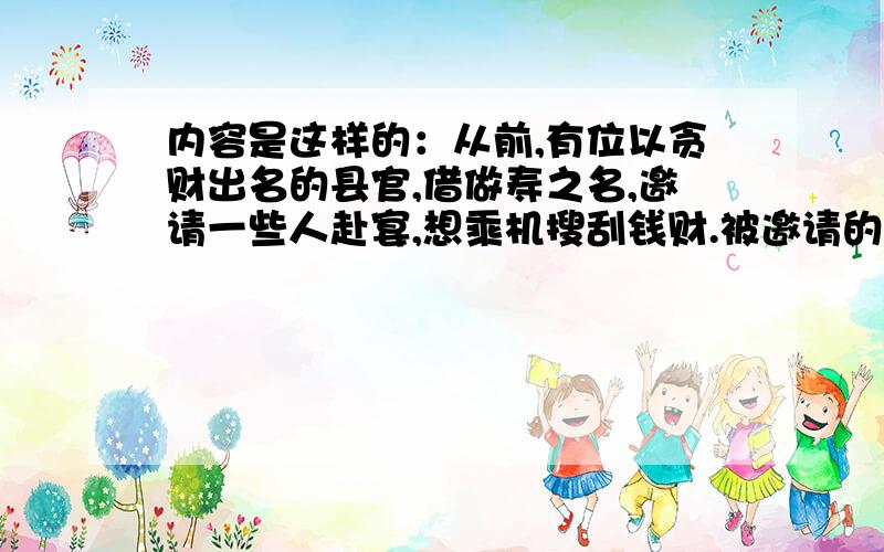 内容是这样的：从前,有位以贪财出名的县官,借做寿之名,邀请一些人赴宴,想乘机搜刮钱财.被邀请的一些人虽然不太愿意,但又不敢明说什么.在酒宴上,有人出了一条谜语让来宾猜：“生得长