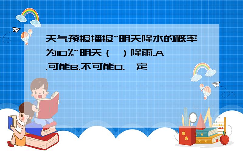 天气预报播报“明天降水的概率为10%”明天（ ）降雨.A.可能B.不可能D.一定