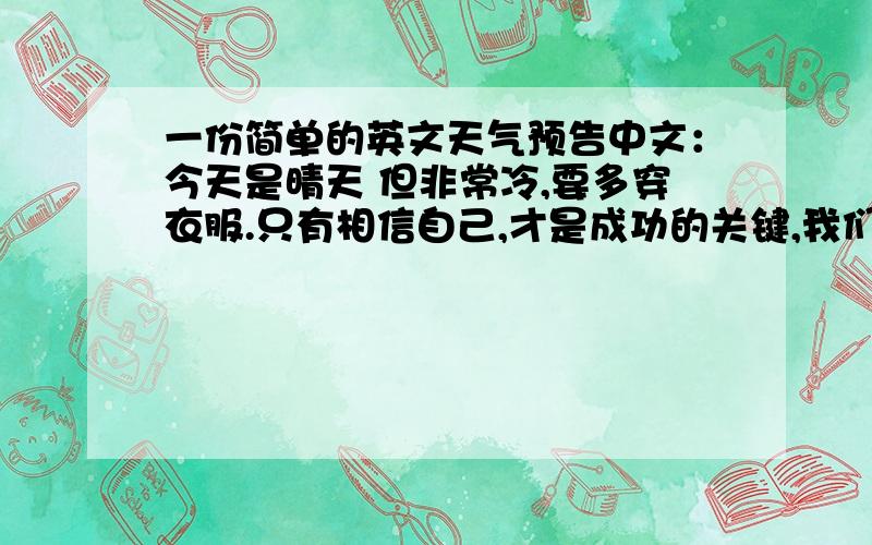 一份简单的英文天气预告中文：今天是晴天 但非常冷,要多穿衣服.只有相信自己,才是成功的关键,我们一定取得第一!帮忙翻译成英文,今天就要!