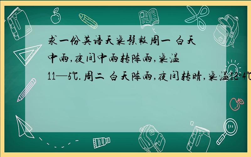 求一份英语天气预报周一 白天中雨,夜间中雨转阵雨,气温 11—5℃.周二 白天阵雨,夜间转晴,气温12-4℃,周三晴,温度16-8℃.