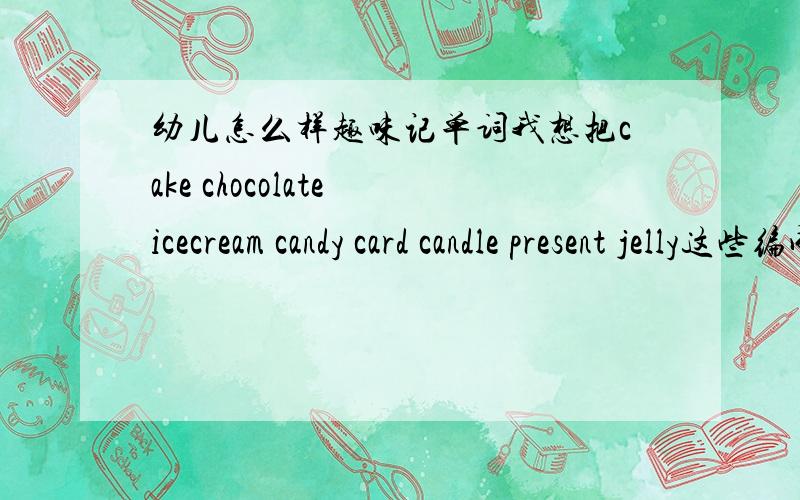 幼儿怎么样趣味记单词我想把cake chocolate icecream candy card candle present jelly这些编成一首儿歌让孩子能朗朗上口的 容易记忆 孩子是幼儿园大班的孩子哪位能帮忙下