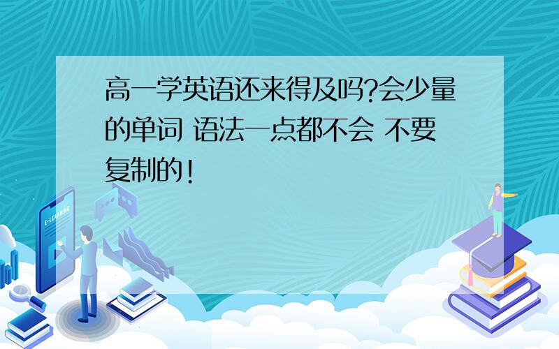 高一学英语还来得及吗?会少量的单词 语法一点都不会 不要复制的!